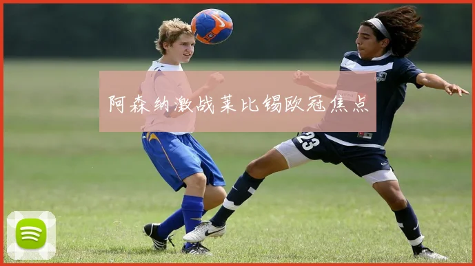 阿森纳激战莱比锡欧冠焦点
