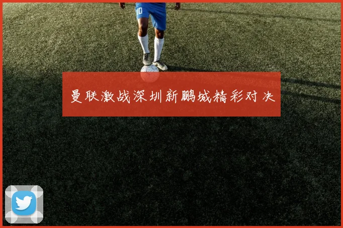 曼联激战深圳新鹏城精彩对决