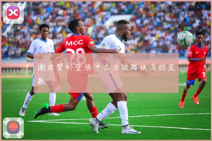 谢尔替补登场冲击力边路快马的变数
