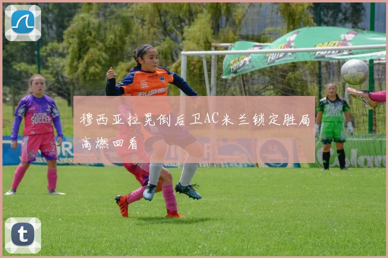 穆西亚拉晃倒后卫AC米兰锁定胜局高燃回看