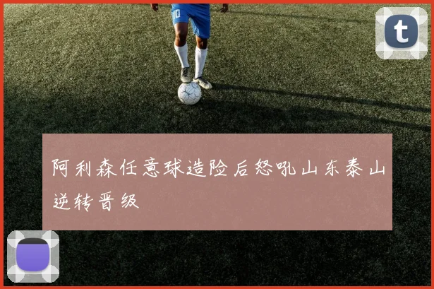 阿利森任意球造险后怒吼山东泰山逆转晋级