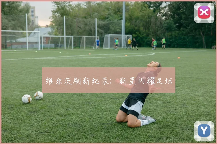 维尔茨刷新纪录：新星闪耀足坛