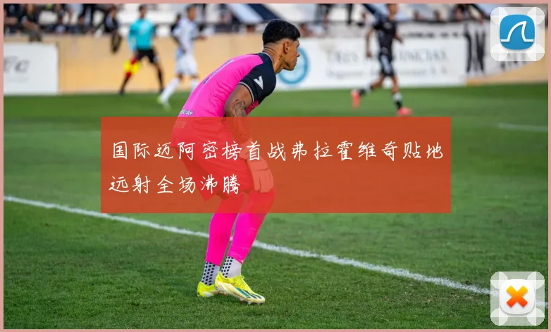 国际迈阿密榜首战弗拉霍维奇贴地远射全场沸腾