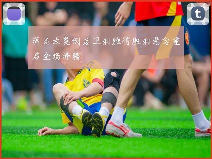 蒋光太晃倒后卫利雅得胜利悬念重启全场沸腾