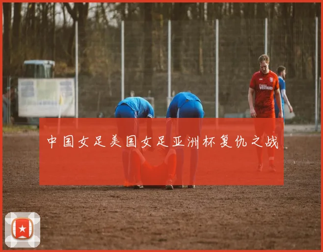 中国女足美国女足亚洲杯复仇之战