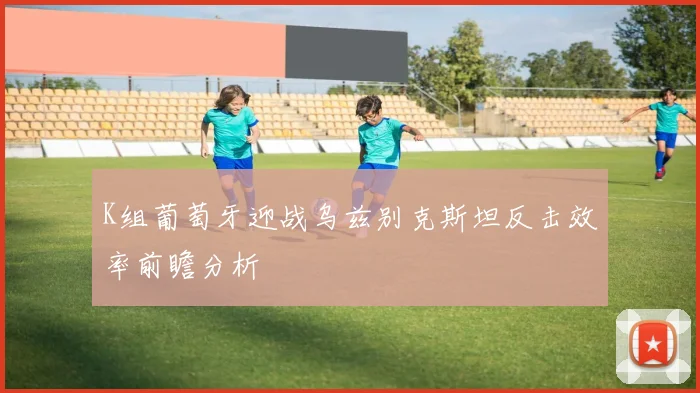 K组葡萄牙迎战乌兹别克斯坦反击效率前瞻分析