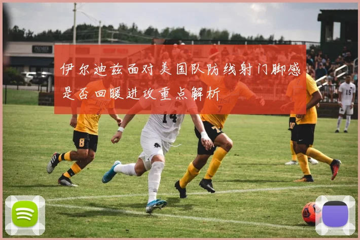伊尔迪兹面对美国队防线射门脚感是否回暖进攻重点解析