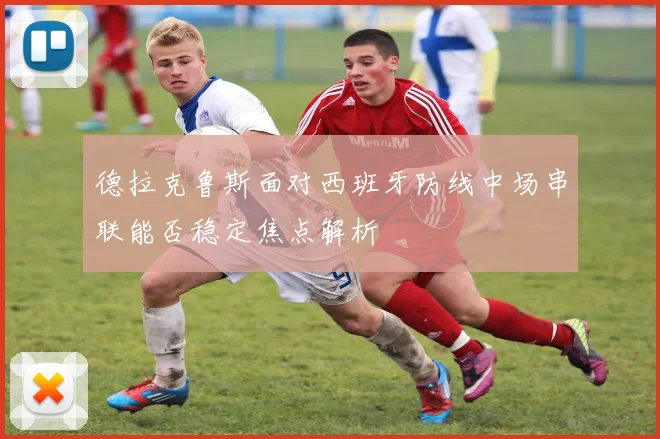 德拉克鲁斯面对西班牙防线中场串联能否稳定焦点解析