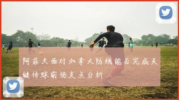 阿菲夫面对加拿大防线能否完成关键传球前场支点分析
