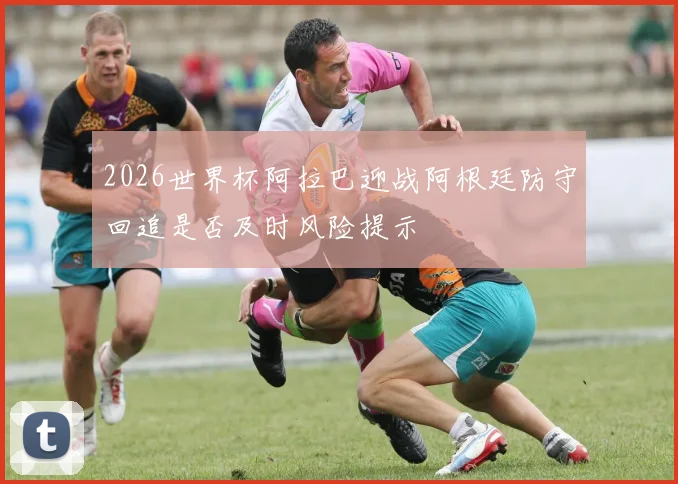 2026世界杯阿拉巴迎战阿根廷防守回追是否及时风险提示