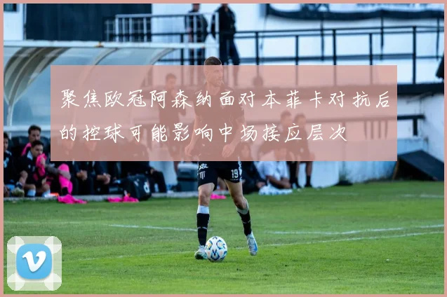聚焦欧冠阿森纳面对本菲卡对抗后的控球可能影响中场接应层次
