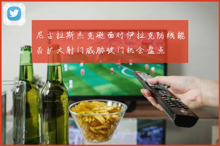 尼古拉斯杰克逊面对伊拉克防线能否扩大射门威胁破门机会盘点