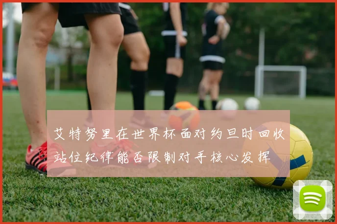 艾特努里在世界杯面对约旦时回收站位纪律能否限制对手核心发挥