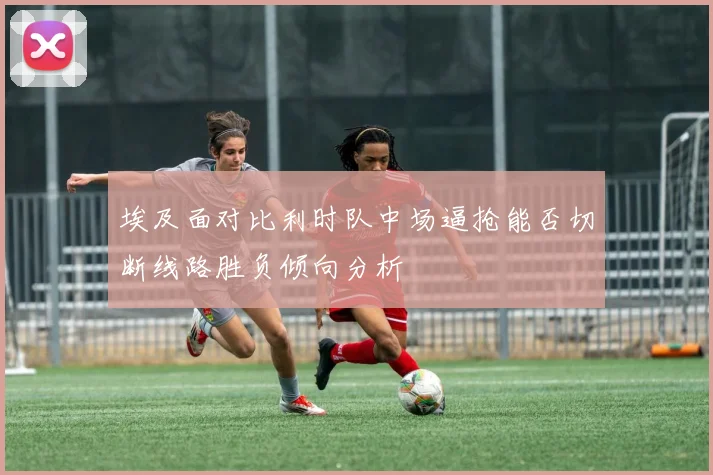 埃及面对比利时队中场逼抢能否切断线路胜负倾向分析