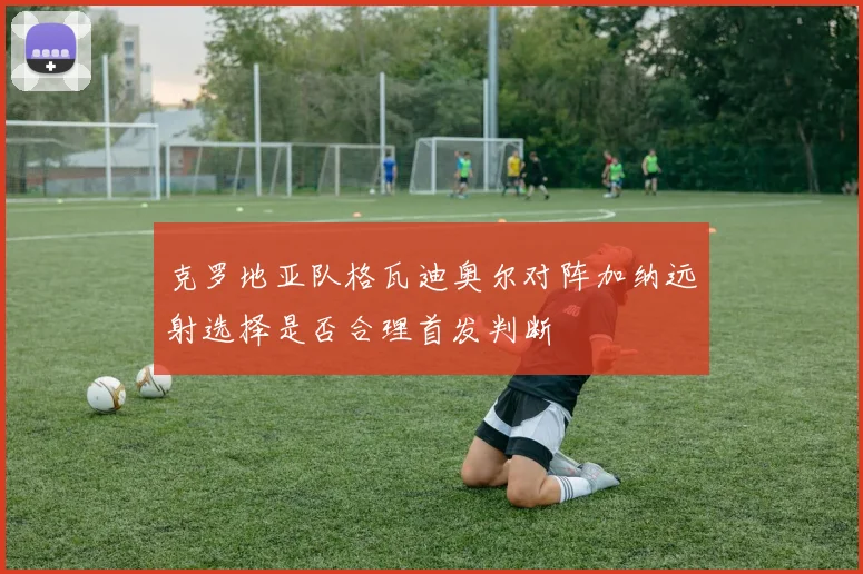 克罗地亚队格瓦迪奥尔对阵加纳远射选择是否合理首发判断