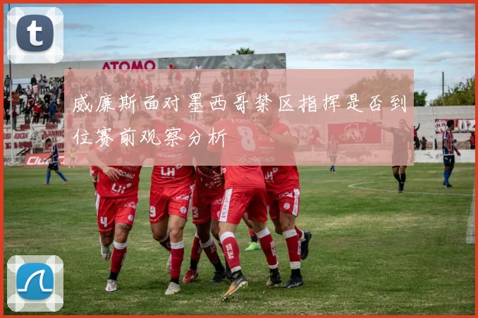 威廉斯面对墨西哥禁区指挥是否到位赛前观察分析