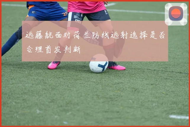 远藤航面对荷兰防线远射选择是否合理首发判断