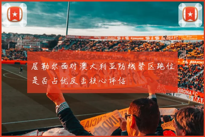 居勒尔面对澳大利亚防线禁区跑位是否占优反击核心评估