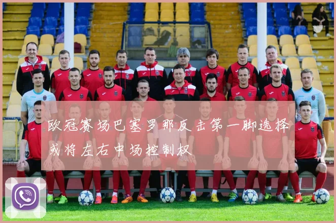 欧冠赛场巴塞罗那反击第一脚选择或将左右中场控制权