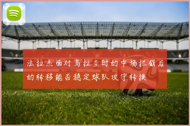法拉杰面对乌拉圭时的中场拦截后的转移能否稳定球队攻守转换
