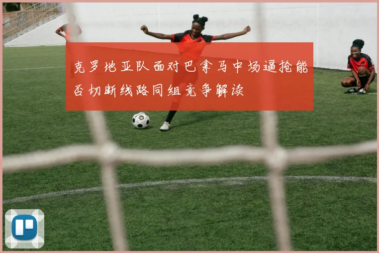 克罗地亚队面对巴拿马中场逼抢能否切断线路同组竞争解读