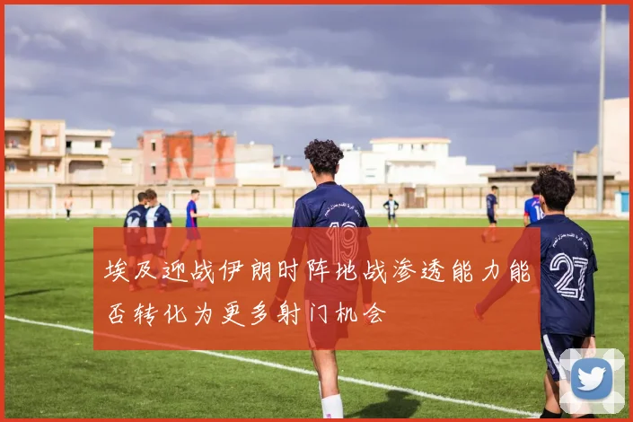 埃及迎战伊朗时阵地战渗透能力能否转化为更多射门机会