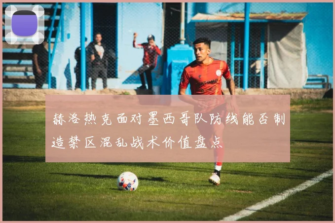 赫洛热克面对墨西哥队防线能否制造禁区混乱战术价值盘点