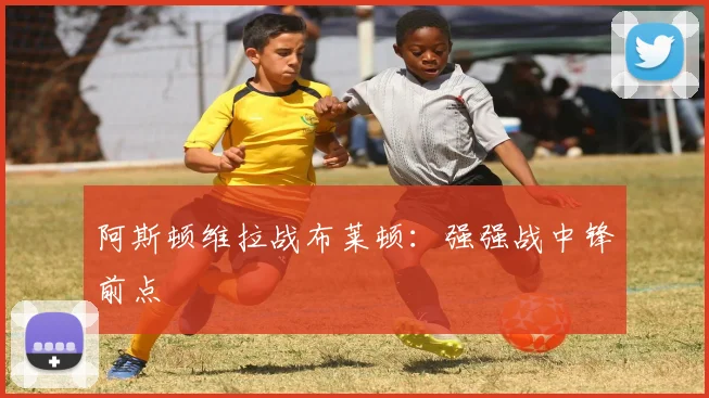 阿斯顿维拉战布莱顿：强强战中锋前点