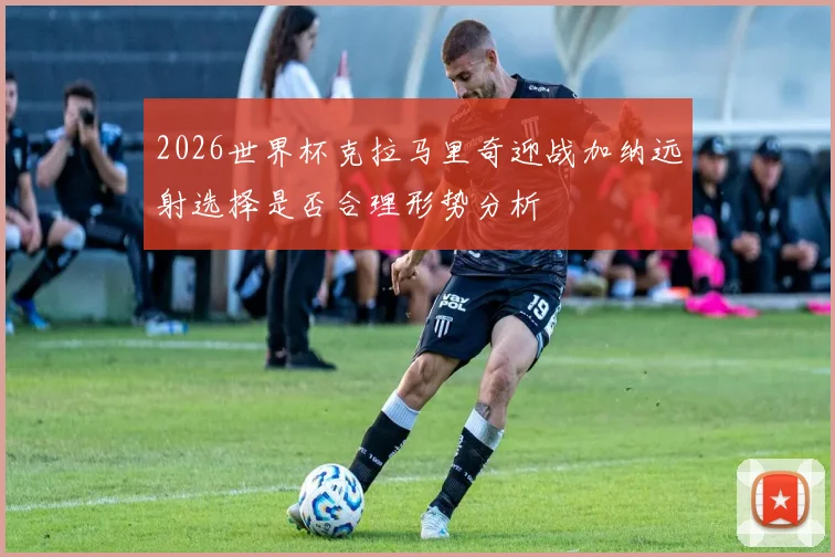 2026世界杯克拉马里奇迎战加纳远射选择是否合理形势分析