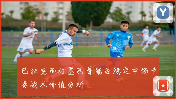 巴拉克面对墨西哥能否稳定中场节奏战术价值分析