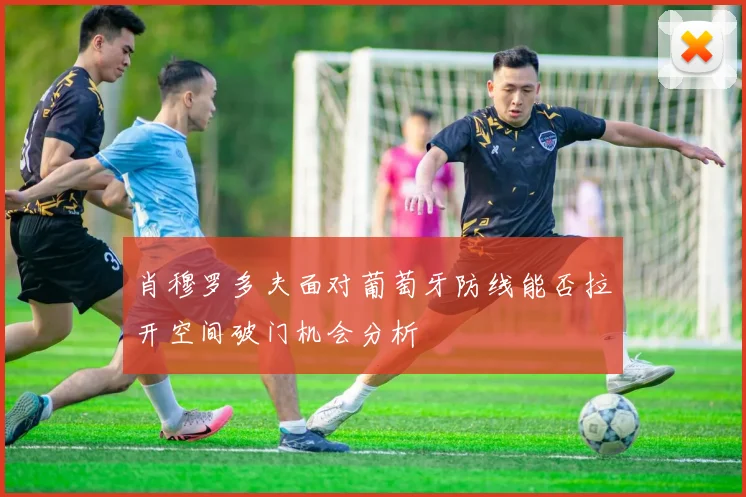 肖穆罗多夫面对葡萄牙防线能否拉开空间破门机会分析
