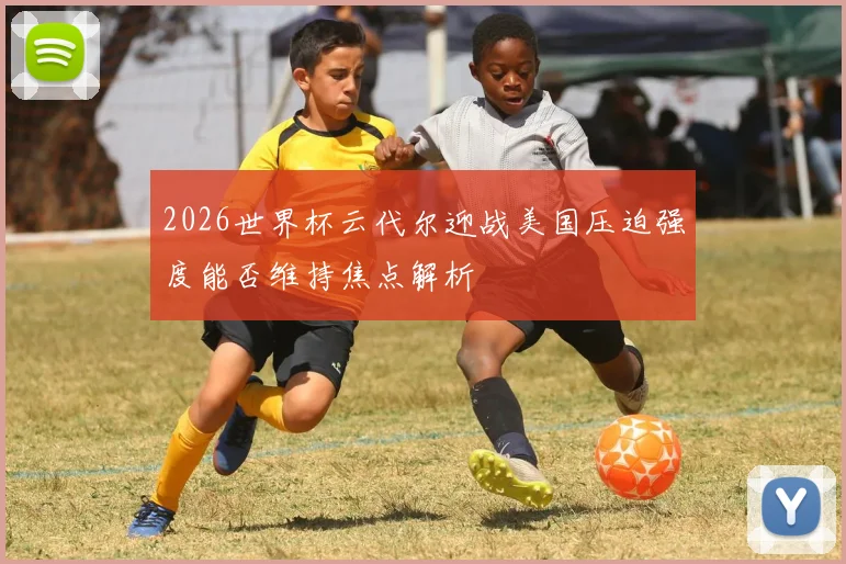 2026世界杯云代尔迎战美国压迫强度能否维持焦点解析