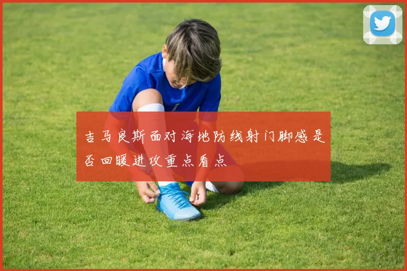 吉马良斯面对海地防线射门脚感是否回暖进攻重点看点