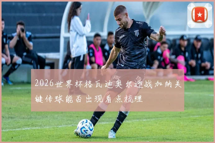 2026世界杯格瓦迪奥尔迎战加纳关键传球能否出现看点梳理