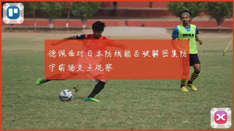 德佩面对日本防线能否破解密集防守前场支点观察