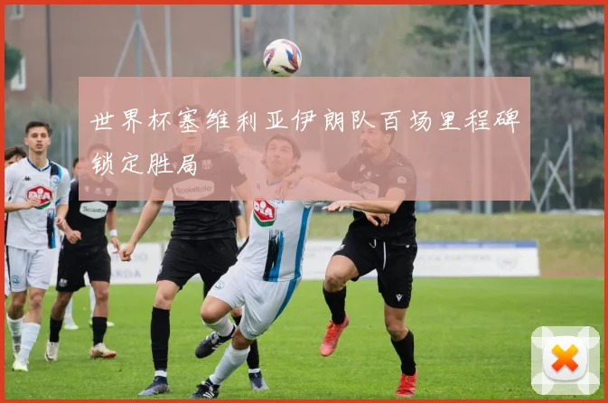 世界杯塞维利亚伊朗队百场里程碑锁定胜局