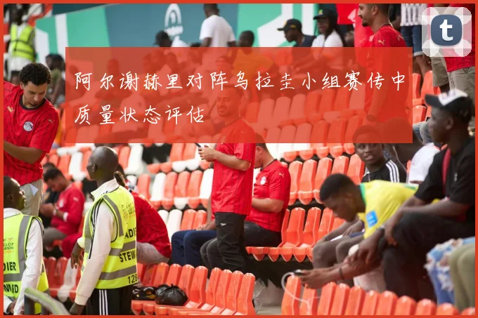 阿尔谢赫里对阵乌拉圭小组赛传中质量状态评估