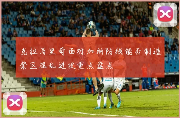 克拉马里奇面对加纳防线能否制造禁区混乱进攻重点盘点