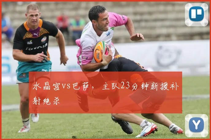 水晶宫vs巴萨，主队23分钟新援补射绝杀
