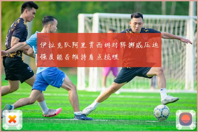 伊拉克队阿里贾西姆对阵挪威压迫强度能否维持看点梳理
